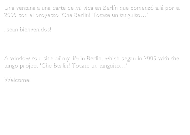 Una ventana a una parte de mi vida en Berlín que comenzó allá por el 2005 con el proyecto ‘Che Berlin! Tocate un tanguito…’

..sean bienvenidos!



A window to a side of my life in Berlin, which began in 2005 with the tango project ‘Che Berlin! Tocate un tanguito…’

Welcome!


Gabriela Medina Castro