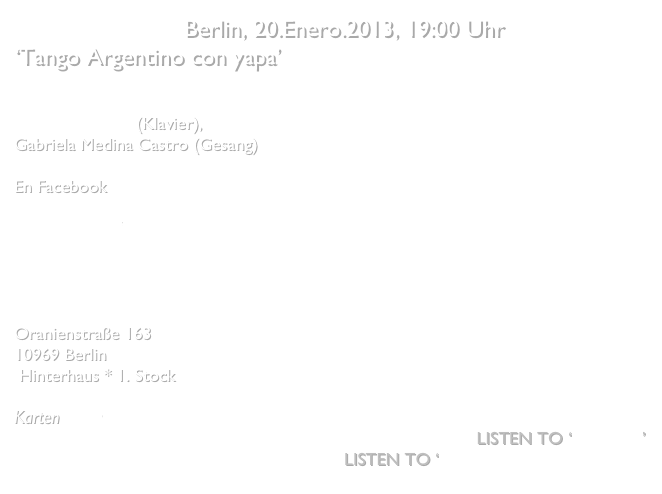 Studio Niculescu Berlin, 20.Enero.2013, 19:00 Uhr
‘Tango Argentino con yapa’


Pablo Woizinski (Klavier), 
Gabriela Medina Castro (Gesang)

En Facebook
Studio Nicolescu  
Pablo Woizinski

Studio Niculescu
Oranienstraße 163
10969 Berlin
 Hinterhaus * 1. Stock

Karten   hier        
Listen to ‘Malena’
Listen to ‘No quisiera quererte’