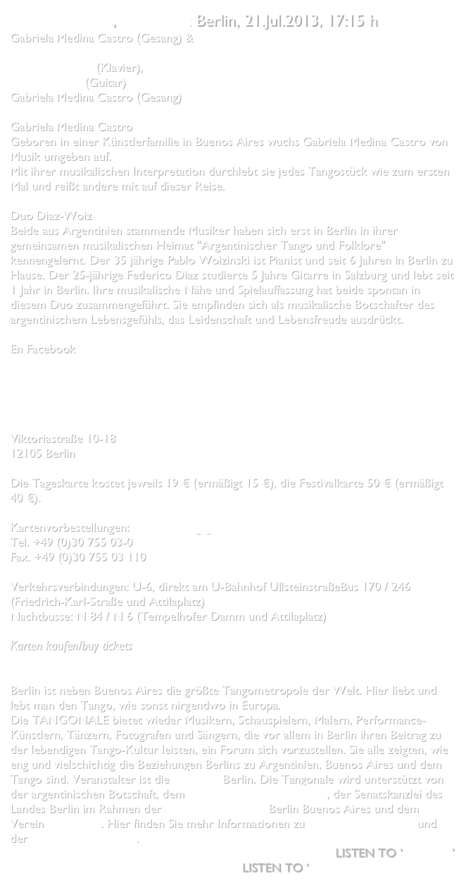 TANGONALE, Ufa Fabrik Berlin, 21.Jul.2013, 17:15 h
Gabriela Medina Castro (Gesang) & Duo Diaz-Woiz

Pablo Woizinski (Klavier),
Federico Díaz (Guitar) 
Gabriela Medina Castro (Gesang)

Gabriela Medina CastroGeboren in einer Künstlerfamilie in Buenos Aires wuchs Gabriela Medina Castro von Musik umgeben auf.Mit ihrer musikalischen Interpretation durchlebt sie jedes Tangostück wie zum ersten Mal und reißt andere mit auf dieser Reise.Duo Diaz-WoizBeide aus Argentinien stammende Musiker haben sich erst in Berlin in ihrer gemeinsamen musikalischen Heimat "Argentinischer Tango und Folklore" kennengelernt. Der 35 jährige Pablo Woizinski ist Pianist und seit 6 Jahren in Berlin zu Hause. Der 25-jährige Federico Diaz studierte 5 Jahre Gitarre in Salzburg und lebt seit 1 Jahr in Berlin. Ihre musikalische Nähe und Spielauffassung hat beide spontan in diesem Duo zusammengeführt. Sie empfinden sich als musikalische Botschafter des argentinischem Lebensgefühls, das Leidenschaft und Lebensfreude ausdrückt.

En Facebook
Gabriela Medina Castro 
Pablo Woizinski
Federico Díaz
UfaFabrik
Viktoriastraße 10-18
12105 Berlin

Die Tageskarte kostet jeweils 19 € (ermäßigt 15 €), die Festivalkarte 50 € (ermäßigt 40 €).
Kartenvorbestellungen: vorbestellung@ufafabrik.deTel. +49 (0)30 755 03-0Fax. +49 (0)30 755 03 110Verkehrsverbindungen: U-6, direkt am U-Bahnhof UllsteinstraßeBus 170 / 246 (Friedrich-Karl-Straße und Attilaplatz)Nachtbusse: N 84 / N 6 (Tempelhofer Damm und Attilaplatz)

Karten kaufen/buy tickets   hier   

TANGONALE - SOMMERFEST DER TANGOKUNSTBerlin ist neben Buenos Aires die größte Tangometropole der Welt. Hier liebt und lebt man den Tango, wie sonst nirgendwo in Europa. Die TANGONALE bietet wieder Musikern, Schauspielern, Malern, Performance-Künstlern, Tänzern, Fotografen und Sängern, die vor allem in Berlin ihren Beitrag zu der lebendigen Tango-Kultur leisten, ein Forum sich vorzustellen. Sie alle zeigten, wie eng und vielschichtig die Beziehungen Berlins zu Argentinien, Buenos Aires und dem Tango sind. Veranstalter ist die ufaFabrik Berlin. Die Tangonale wird unterstützt von der argentinischen Botschaft, dem Museo Casa Carlos Gardel, der Senatskanzlei des Landes Berlin im Rahmen der Städtepartnerschaft Berlin Buenos Aires und dem Verein Westwind. Hier finden Sie mehr Informationen zu TANGONALE 2011 und der TANGONALE 2012.     
Listen to ‘Malena’
Listen to ‘No quisiera quererte’