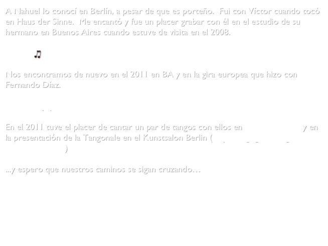 A Nahuel lo conocí en Berlín, a pesar de que es porteño.  Fui con Víctor cuando tocó en Haus der Sinne.  Me encantó y fue un placer grabar con él en el estudio de su hermano en Buenos Aires cuando estuve de visita en el 2008.

    Malena

Nos encontramos de nuevo en el 2011 en BA y en la gira europea que hizo con Fernando Díaz.

            myspace.com/sierrabas-diaz-duo

En el 2011 tuve el placer de cantar un par de tangos con ellos en Haus der Sinne y en la presentación de la Tangonale en el Kunstsalon Berlin (http://tangogenial.org/2011/07/10/224/)

...y espero que nuestros caminos se sigan cruzando…
