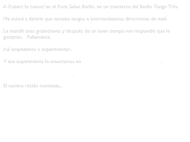 A Robert lo conocí en el Rote Salon Berlin, en un concierto del Berlin Tango Trío.

Me animé a decirle que cantaba tangos e intercambiamos direcciones de mail.

Le mandé unas grabaciones y después de un buen tiempo me respondió que le gustaron.   Felizmente.

Así empezamos a experimentar.. 

Y ese experimento lo mostramos en Café Lyrik el 16 de Febrero del 2012.

    Fotos del concierto en Cafe Lyrik

El camino recién comienza...
